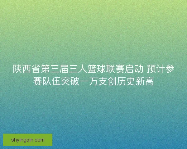 陕西省第三届三人篮球联赛启动 预计参赛队伍突破一万支创历史新高