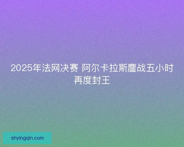 2025年法网决赛 阿尔卡拉斯鏖战五小时再度封王