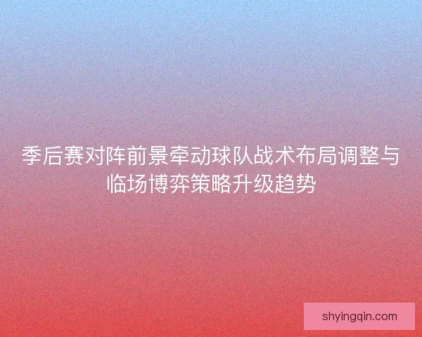 季后赛对阵前景牵动球队战术布局调整与临场博弈策略升级趋势