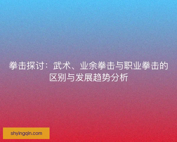 拳击探讨：武术、业余拳击与职业拳击的区别与发展趋势分析