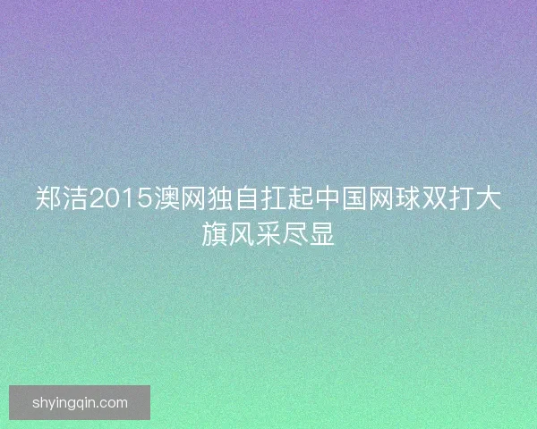 郑洁2015澳网独自扛起中国网球双打大旗风采尽显 郑洁2015澳网独自扛起中国网球双打大旗风采尽显