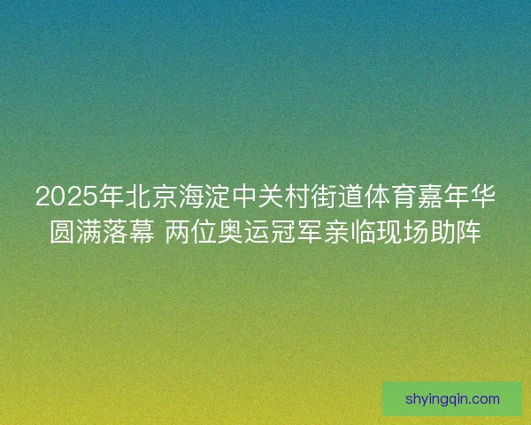 2025年北京海淀中关村街道体育嘉年华圆满落幕 两位奥运冠军亲临现场助阵 2025年北京海淀中关村街道体育嘉年华圆满落幕 两位奥运冠军亲临现场助阵