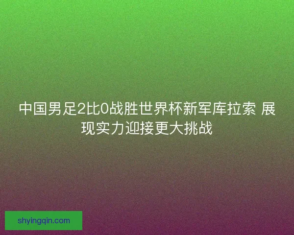 中国男足2比0战胜世界杯新军库拉索 展现实力迎接更大挑战 中国男足2比0战胜世界杯新军库拉索 展现实力迎接更大挑战