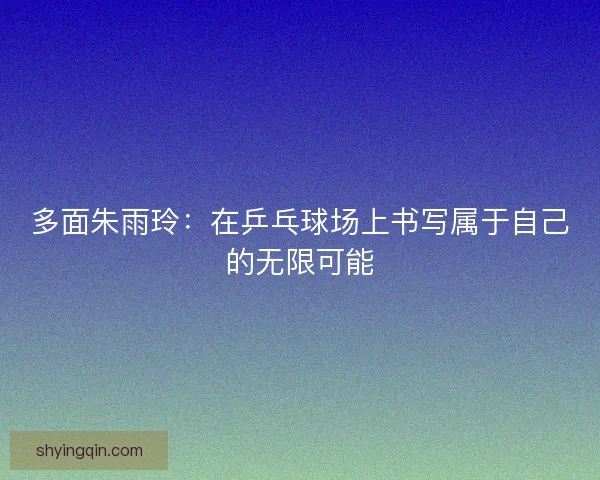 多面朱雨玲:在乒乓球场上书写属于自己的无限可能 多面朱雨玲:在乒乓球场上书写属于自己的无限可能