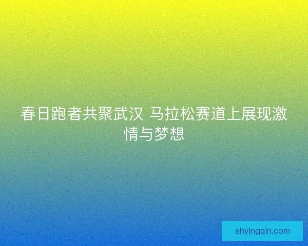 春日跑者共聚武汉 马拉松赛道上展现激情与梦想