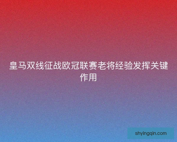 皇马双线征战欧冠联赛老将经验发挥关键作用 皇马双线征战欧冠联赛老将经验发挥关键作用