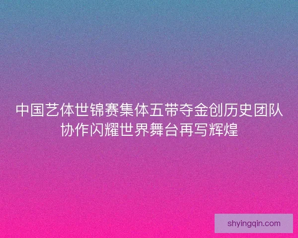 中国艺体世锦赛集体五带夺金创历史团队协作闪耀世界舞台再写辉煌