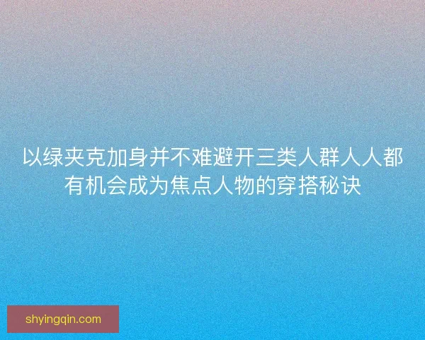 以绿夹克加身并不难避开三类人群人人都有机会成为焦点人物的穿搭秘诀