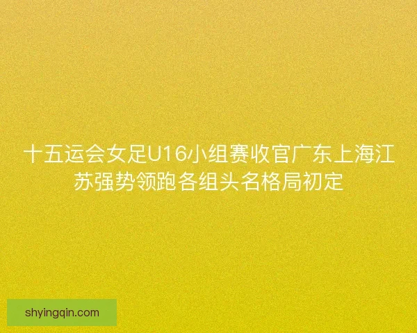 十五运会女足U16小组赛收官广东上海江苏强势领跑各组头名格局初定
