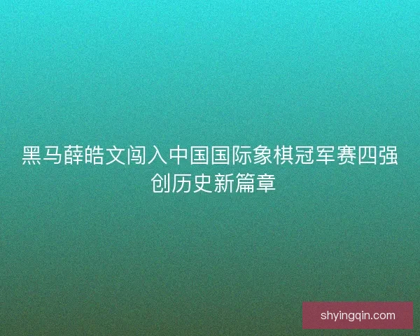 黑马薛皓文闯入中国国际象棋冠军赛四强 创历史新篇章