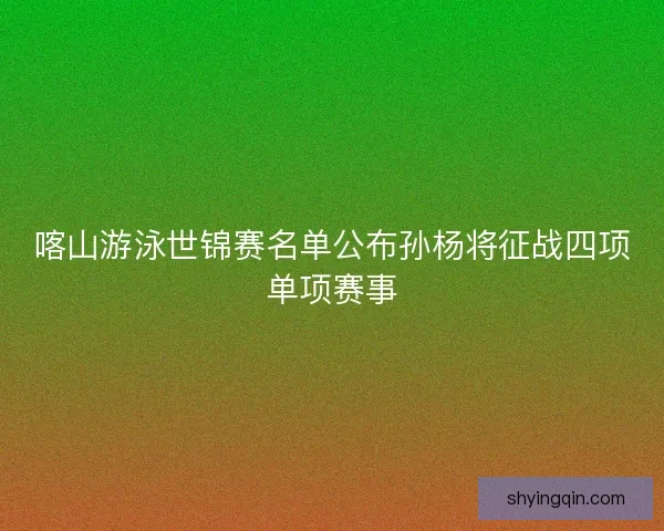 喀山游泳世锦赛名单公布孙杨将征战四项单项赛事 喀山游泳世锦赛名单公布孙杨将征战四项单项赛事