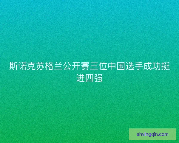 斯诺克苏格兰公开赛三位中国选手成功挺进四强 斯诺克苏格兰公开赛三位中国选手成功挺进四强