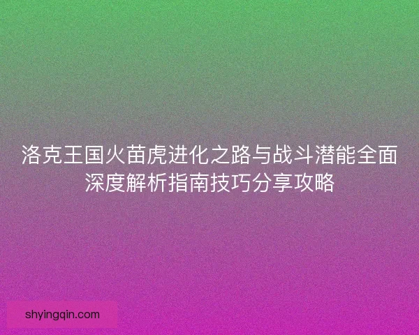 洛克王国火苗虎进化之路与战斗潜能全面深度解析指南技巧分享攻略