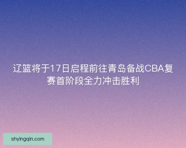 辽篮将于17日启程前往青岛备战CBA复赛首阶段全力冲击胜利 辽篮将于17日启程前往青岛备战CBA复赛首阶段全力冲击胜利