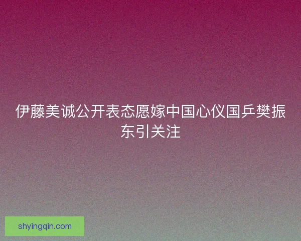 伊藤美诚公开表态愿嫁中国心仪国乒樊振东引关注 伊藤美诚公开表态愿嫁中国心仪国乒樊振东引关注
