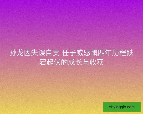 孙龙因失误自责 任子威感慨四年历程跌宕起伏的成长与收获
