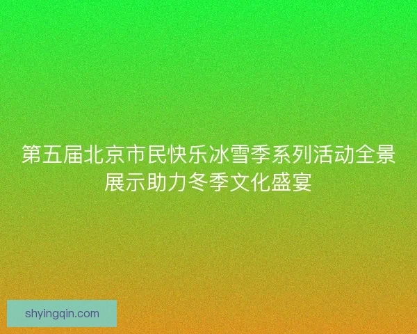第五届北京市民快乐冰雪季系列活动全景展示助力冬季文化盛宴