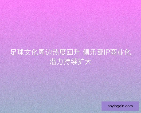 足球文化周边热度回升 俱乐部IP商业化潜力持续扩大