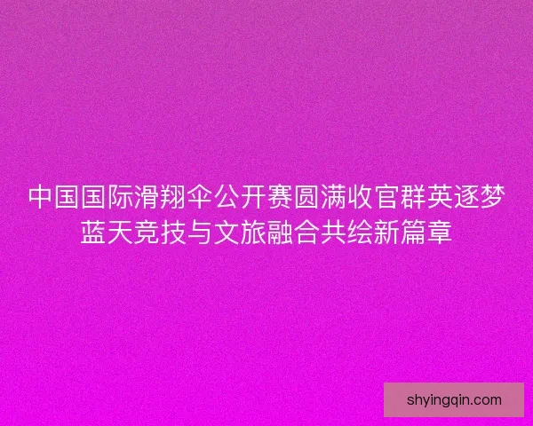 中国国际滑翔伞公开赛圆满收官群英逐梦蓝天竞技与文旅融合共绘新篇章